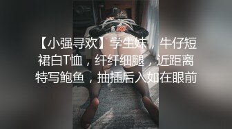 【小强寻欢】学生妹，牛仔短裙白T恤，纤纤细腿，近距离特写鲍鱼，抽插后入如在眼前