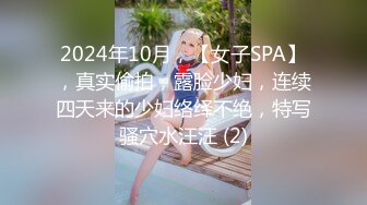 2024年10月，【女子SPA】，真实偷拍，露脸少妇，连续四天来的少妇络绎不绝，特写骚穴水汪汪 (2)