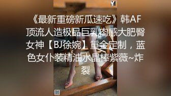 《最新重磅新瓜速吃》韩AF顶流人造极品巨乳肉感大肥臀女神【BJ徐婉】重金定制，蓝色女仆装精油水晶棒紫薇~炸裂