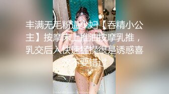 丰满无毛粉逼少妇【吞精小公主】按摩床上推油按摩乳推，乳交后入快速猛操很是诱惑喜欢不要错过