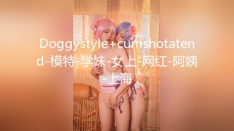 Doggystyle+cumshotatend-模特-学妹-女上-网红-阿姨-上海