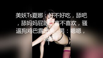 美妖Ts夏娜：好不好吃，舔吧，舔妈妈屁眼，喜不喜欢，骚逼狗鸡巴露出来   男：嗯嗯，妈妈！