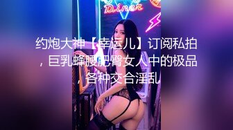 约炮大神【幸运儿】订阅私拍，巨乳蜂腰肥臀女人中的极品，各种交合淫乱