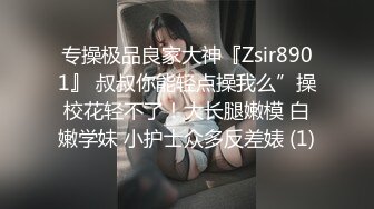 专操极品良家大神『Zsir8901』 叔叔你能轻点操我么”操校花轻不了！大长腿嫩模 白嫩学妹 小护士众多反差婊 (1)