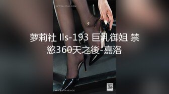 萝莉社 lls-193 巨乳御姐 禁慾360天之後-嘉洛