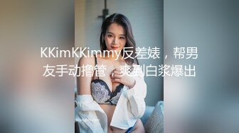 KKimKKimmy反差婊，帮男友手动撸管，爽到白浆爆出