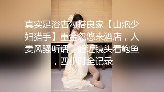 真实足浴店勾搭良家【山炮少妇猎手】重金忽悠来酒店，人妻风骚听话，超近镜头看鲍鱼，四小时全记录