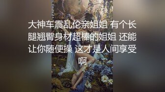 大神车震乱伦亲姐姐 有个长腿翘臀身材超棒的姐姐 还能让你随便操 这才是人间享受啊