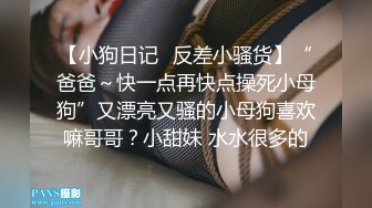 【小狗日记✿反差小骚货】“爸爸～快一点再快点操死小母狗”又漂亮又骚的小母狗喜欢嘛哥哥？小甜妹 水水很多的