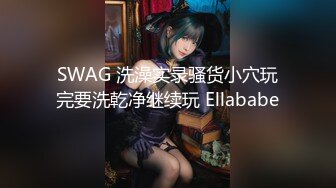 SWAG 洗澡实录骚货小穴玩完要洗乾净继续玩 Ellababe