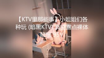 【KTV里那些事】小姐姐们各种玩 (暗黑KTV) 真空露点裸体陪玩 95V