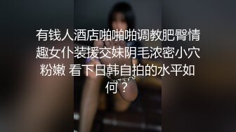 有钱人酒店啪啪啪调教肥臀情趣女仆装援交妹阴毛浓密小穴粉嫩 看下日韩自拍的水平如何？