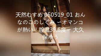 天然むすめ 050519_01 おんなのこのしくみ 〜オマンコが熱い！膣温39.6度〜 大久保ゆう