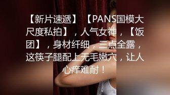 【新片速遞】 【PANS国模大尺度私拍】，人气女神，【饭团】，身材纤细，三点全露，这筷子腿配上无毛嫩穴，让人心痒难耐！