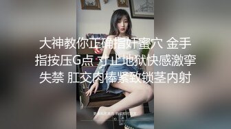 大神教你正确指奸蜜穴 金手指按压G点 寸止地狱快感激挛失禁 肛交肉棒紧致锁茎内射