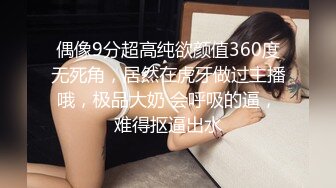 偶像9分超高纯欲颜值360度无死角，居然在虎牙做过主播哦，极品大奶 会呼吸的逼，难得抠逼出水