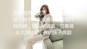 女神的幸福生活，超高颜值美女，被中年大叔爆操，情趣开档内裤，埋头舔骚逼，怼着镜头大屌抽插，操的妹子爽翻