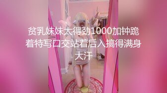 贫乳妹妹太得劲1000加钟跪着特写口交站着后入搞得满身大汗