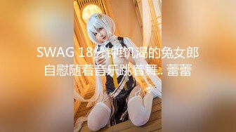 SWAG 18分钟!饥渴的兔女郎自慰随着音乐跳着舞.. 蕾蕾