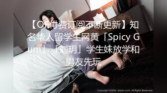 【OF付费订阅不断更新】知名华人留学生网黄「Spicy Gum」「刘玥」学生妹放学和男友先玩