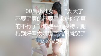 ❤️00后小仙女❤️“太大了不要了真的不要了求求你了真的不行了”约炮平面模特，腿特别好看太娇嫩了几下就哭了，又菜又想要