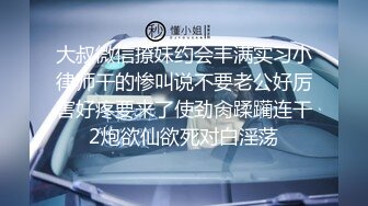 大叔微信撩妹约会丰满实习小律师干的惨叫说不要老公好厉害好疼要来了使劲肏蹂躏连干2炮欲仙欲死对白淫荡