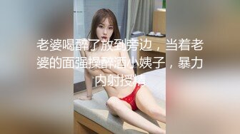 老婆喝醉了放到旁边，当着老婆的面强操醉酒小姨子，暴力内射授精