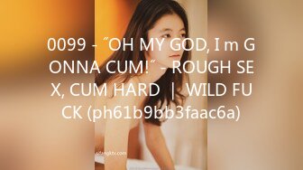 0099 - ˝OH MY GOD, I m GONNA CUM!˝ - ROUGH SEX, CUM HARD ｜ WILD FUCK (ph61b9bb3faac6a)