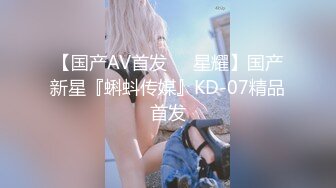 【国产AV首发❤️星耀】国产新星『蝌蚪传媒』KD-07精品首发