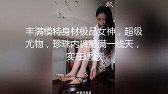 丰满模特身材极品女神，超级尤物，珍珠内裤肥满一线天，实在诱惑