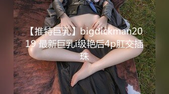 【推特巨乳】bigdickman2019 最新巨乳i级艳后4p肛交插珠