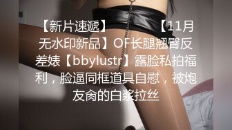 【新片速遞】  ⚫️⚫️【11月无水印新品】OF长腿翘臀反差婊【bbylustr】露脸私拍福利，脸逼同框道具自慰，被炮友肏的白浆拉丝