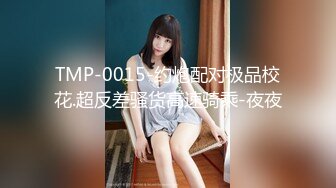 TMP-0015-约炮配对极品校花.超反差骚货高速骑乘-夜夜