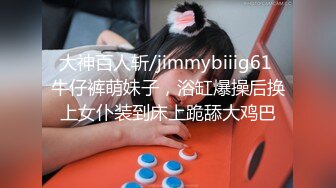 大神百人斩/jimmybiiig61 牛仔裤萌妹子，浴缸爆操后换上女仆装到床上跪舔大鸡巴